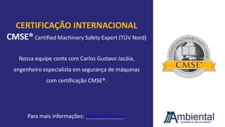 CERTIFICAÇÃO INTERNACIONAL
CMSE® Certified Machinery Safety Expert (TÜV Nord)
Nossa equipe conta com Carlos Gustavo Jacóia,
engenheiro especialista em segurança de máquinas
com certificação CMSE®.
Para mais informações: www.cmse.com
 