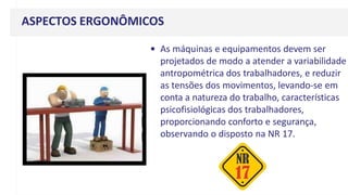 ASPECTOS ERGONÔMICOS
• As máquinas e equipamentos devem ser
projetados de modo a atender a variabilidade
antropométrica dos trabalhadores, e reduzir
as tensões dos movimentos, levando-se em
conta a natureza do trabalho, características
psicofisiológicas dos trabalhadores,
proporcionando conforto e segurança,
observando o disposto na NR 17.
 