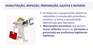 MANUTENÇÃO, INSPEÇÃO, PREPARAÇÃO, AJUSTES E REPAROS
• As máquinas e equipamentos devem ser
submetidos à manutenção preventiva e
corretiva, na forma e periodicidade
determinada pelo fabricante;
• Manutenções preventivas que possam
causar acidentes devem ser planejadas e
gerenciadas por profissional legalmente
habilitado.
 
