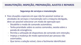 MANUTENÇÃO, INSPEÇÃO, PREPARAÇÃO, AJUSTES E REPAROS
Segurança de serviços e manutenção
• Para situações especiais em que não for possível realizar as
atividades de serviços e manutenção com a máquina desligada,
deve ser possível selecionar um modo de operação que:
- Desabilite o modo de comando automático;
- Tenha prioridade sobre os outros comandos, exceto sobre a
parada de emergência;
- Permita a utilização de dispositivos de comando sem retenção;
- Impeça a mudança de modo operacional por pessoas não
autorizadas;
- Que torne a seleção visível, clara e facilmente identificável.
 
