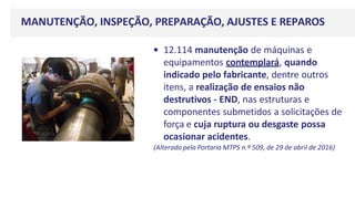 MANUTENÇÃO, INSPEÇÃO, PREPARAÇÃO, AJUSTES E REPAROS
• 12.114 manutenção de máquinas e
equipamentos contemplará, quando
indicado pelo fabricante, dentre outros
itens, a realização de ensaios não
destrutivos - END, nas estruturas e
componentes submetidos a solicitações de
força e cuja ruptura ou desgaste possa
ocasionar acidentes.
(Alterado pela Portaria MTPS n.º 509, de 29 de abril de 2016)
 