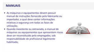 MANUAIS
• As máquinas e equipamentos devem possuir
manual de instruções fornecido pelo fabricante ou
importador, o qual deve conter informações
relativas à segurança em todas as fases de
utilização;
• Quando inexistente ou extraviado, o manual de
máquinas ou equipamentos que apresentem riscos
deve ser reconstituído pelo empregador, sob
responsabilidade de profissional legalmente
habilitado;
 