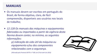 MANUAIS
• Os manuais devem ser escritos em português do
Brasil, de forma objetiva, clara, de fácil
compreensão, disponíveis aos usuários nos locais
de trabalho;
• 12.128 Os manuais das máquinas e equipamentos
fabricados ou importados a partir da vigência desta
Norma devem conter, no mínimo, as seguintes
informações:
p) indicação da vida útil da máquina ou
equipamento e/ou dos componentes
relacionados com a segurança.
(Alterada pela Portaria MTPS n.º 509, de 29 de abril de 2016)
 