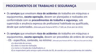 PROCEDIMENTOS DE TRABALHO E SEGURANÇA
• Os serviços que envolvam risco de acidentes de trabalho em máquinas e
equipamentos, exceto operação, devem ser planejados e realizados em
conformidade com os procedimentos de trabalho e segurança, sob
supervisão e anuência expressa de profissional habilitado ou qualificado,
desde que autorizados. (Alterado pela Portaria MTPS n.º 509, de 29 de abril de 2016).
• Os serviços que envolvam risco de acidentes de trabalho em máquinas e
equipamentos, exceto operação, devem ser precedidos de ordens de serviço
- OS - específicas, contendo, no mínimo: (Alterado pela Portaria MTPS n.º 509, de 29 de abril de 2016)
a) a descrição do serviço;
b) a data e o local de realização;
c) o nome e a função dos trabalhadores; e
d) os responsáveis pelo serviço e pela emissão da OS, de acordo com os procedimentos de trabalho.
 