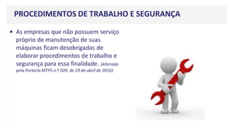 PROCEDIMENTOS DE TRABALHO E SEGURANÇA
• As empresas que não possuem serviço
próprio de manutenção de suas
máquinas ficam desobrigadas de
elaborar procedimentos de trabalho e
segurança para essa finalidade. (Alterado
pela Portaria MTPS n.º 509, de 29 de abril de 2016)
 