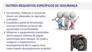 OUTROS REQUISITOS ESPECÍFICOS DE SEGURANÇA
• Ferramentas, materiais e acessórios
devem ser adequados às operações
realizadas.
• É proibido o porte de ferramentas
manuais em bolsos ou locais não
apropriados a essa finalidade.
• Máquinas e equipamentos tracionados
devem possuir sistemas de engate
padronizado para reboque, de modo a
assegurar o acoplamento e
desacoplamento fácil e seguro, bem
como impedir desacoplamento acidental.
 