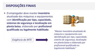 DISPOSIÇÕES FINAIS
• O empregador deve manter inventário
atualizado das máquinas e equipamentos
com identificação por tipo, capacidade,
sistemas de segurança e localização em
planta baixa, elaborado por profissional
qualificado ou legalmente habilitado.
Exigência do MTE
“Manter Inventário atualizado de
máquina e equipamento com
identificação por tipo, capacidade,
sistema de segurança, localização
em planta baixa e elaborado por
profissional qualificado ou
legalmente habilitado.”
 