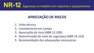 APRECIAÇÃO DE RISCOS
1. Visita técnica
2. Levantamento em campo
3. Apreciação de risco (NBR 12.100)
4. Determinação do nível de segurança (NBR 14.153)
5. Recomendação das adequações necessárias
NR-12 Segurança no trabalho em máquinas e equipamentos
 