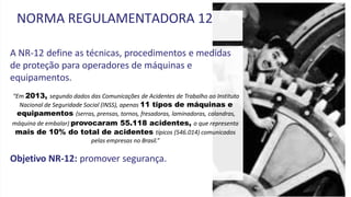 A NR-12 define as técnicas, procedimentos e medidas
de proteção para operadores de máquinas e
equipamentos.
“Em 2013, segundo dados das Comunicações de Acidentes de Trabalho ao Instituto
Nacional de Seguridade Social (INSS), apenas 11 tipos de máquinas e
equipamentos (serras, prensas, tornos, fresadoras, laminadoras, calandras,
máquina de embalar) provocaram 55.118 acidentes, o que representa
mais de 10% do total de acidentes típicos (546.014) comunicados
pelas empresas no Brasil.”
Objetivo NR-12: promover segurança.
NORMA REGULAMENTADORA 12
 