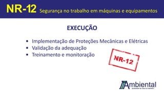 EXECUÇÃO
• Implementação de Proteções Mecânicas e Elétricas
• Validação da adequação
• Treinamento e monitoração
NR-12 Segurança no trabalho em máquinas e equipamentos
 