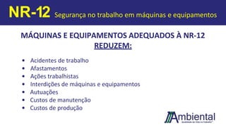 MÁQUINAS E EQUIPAMENTOS ADEQUADOS À NR-12
REDUZEM:
• Acidentes de trabalho
• Afastamentos
• Ações trabalhistas
• Interdições de máquinas e equipamentos
• Autuações
• Custos de manutenção
• Custos de produção
NR-12 Segurança no trabalho em máquinas e equipamentos
 