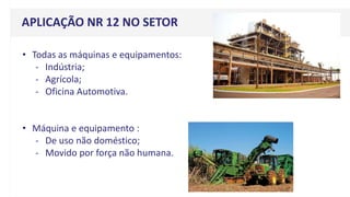• Todas as máquinas e equipamentos:
- Indústria;
- Agrícola;
- Oficina Automotiva.
• Máquina e equipamento :
- De uso não doméstico;
- Movido por força não humana.
APLICAÇÃO NR 12 NO SETOR
 