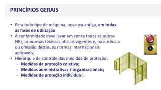• Para todo tipo de máquina, nova ou antiga, em todas
as fases de utilização;
• A conformidade deve levar em conta todas as outras
NRs, as normas técnicas oficiais vigentes e, na ausência
ou omissão destas, as normas internacionais
aplicáveis;
• Hierarquia de controle das medidas de proteção:
- Medidas de proteção coletiva;
- Medidas administrativas / organizacionais;
- Medidas de proteção individual.
PRINCÍPIOS GERAIS
 