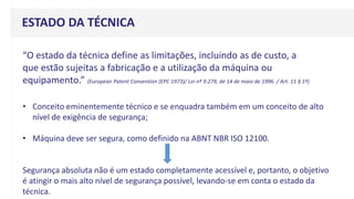 “O estado da técnica define as limitações, incluindo as de custo, a
que estão sujeitas a fabricação e a utilização da máquina ou
equipamento.” (European Patent Convention (EPC 1973)/ Lei nº 9.279, de 14 de maio de 1996. / Art. 11 § 1º)
ESTADO DA TÉCNICA
• Conceito eminentemente técnico e se enquadra também em um conceito de alto
nível de exigência de segurança;
• Máquina deve ser segura, como definido na ABNT NBR ISO 12100.
Segurança absoluta não é um estado completamente acessível e, portanto, o objetivo
é atingir o mais alto nível de segurança possível, levando-se em conta o estado da
técnica.
 