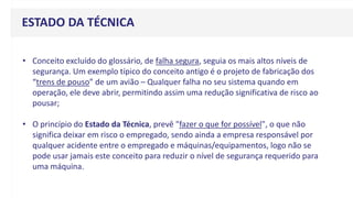 ESTADO DA TÉCNICA
• Conceito excluído do glossário, de falha segura, seguia os mais altos níveis de
segurança. Um exemplo típico do conceito antigo é o projeto de fabricação dos
“trens de pouso” de um avião – Qualquer falha no seu sistema quando em
operação, ele deve abrir, permitindo assim uma redução significativa de risco ao
pousar;
• O princípio do Estado da Técnica, prevê "fazer o que for possível", o que não
significa deixar em risco o empregado, sendo ainda a empresa responsável por
qualquer acidente entre o empregado e máquinas/equipamentos, logo não se
pode usar jamais este conceito para reduzir o nível de segurança requerido para
uma máquina.
 