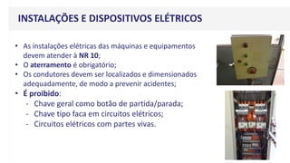 v
• As instalações elétricas das máquinas e equipamentos
devem atender à NR 10;
• O aterramento é obrigatório;
• Os condutores devem ser localizados e dimensionados
adequadamente, de modo a prevenir acidentes;
• É proibido:
- Chave geral como botão de partida/parada;
- Chave tipo faca em circuitos elétricos;
- Circuitos elétricos com partes vivas.
INSTALAÇÕES E DISPOSITIVOS ELÉTRICOS
 