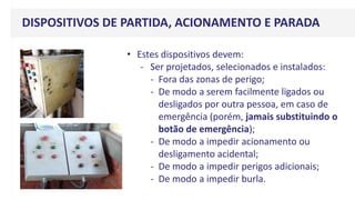 v
• Estes dispositivos devem:
- Ser projetados, selecionados e instalados:
- Fora das zonas de perigo;
- De modo a serem facilmente ligados ou
desligados por outra pessoa, em caso de
emergência (porém, jamais substituindo o
botão de emergência);
- De modo a impedir acionamento ou
desligamento acidental;
- De modo a impedir perigos adicionais;
- De modo a impedir burla.
DISPOSITIVOS DE PARTIDA, ACIONAMENTO E PARADA
 