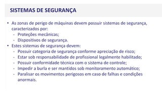 SISTEMAS DE SEGURANÇA
• As zonas de perigo de máquinas devem possuir sistemas de segurança,
caracterizados por:
- Proteções mecânicas;
- Dispositivos de segurança.
• Estes sistemas de segurança devem:
- Possuir categoria de segurança conforme apreciação de risco;
- Estar sob responsabilidade de profissional legalmente habilitado;
- Possuir conformidade técnica com o sistema de controle;
- Impedir a burla e ser mantidos sob monitoramento automático;
- Paralisar os movimentos perigosos em caso de falhas e condições
anormais.
 