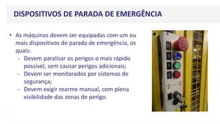 DISPOSITIVOS DE PARADA DE EMERGÊNCIA
• As máquinas devem ser equipadas com um ou
mais dispositivos de parada de emergência, os
quais:
- Devem paralisar os perigos o mais rápido
possível, sem causar perigos adicionais;
- Devem ser monitorados por sistemas de
segurança;
- Devem exigir rearme manual, com plena
visibilidade das zonas de perigo.
 