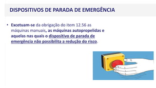 DISPOSITIVOS DE PARADA DE EMERGÊNCIA
• Excetuam-se da obrigação do item 12.56 as
máquinas manuais, as máquinas autopropelidas e
aquelas nas quais o dispositivo de parada de
emergência não possibilita a redução do risco.
 