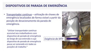 DISPOSITIVOS DE PARADA DE EMERGÊNCIA
• Transportador contínuo – utilização de chaves de
emergência localizados de forma visível a partir da
posição de desacionamento da parada de
emergência.
Exigência do MTE
“Utilizar transportador contínuo
acessível aos trabalhadores com
dispositivo de parada de emergência
ao longo de sua extensão e cujo
dispositivo de parada de emergência
possa ser acionado em todas as
posições de trabalho.”
 