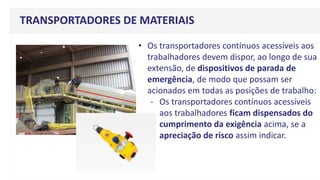 TRANSPORTADORES DE MATERIAIS
• Os transportadores contínuos acessíveis aos
trabalhadores devem dispor, ao longo de sua
extensão, de dispositivos de parada de
emergência, de modo que possam ser
acionados em todas as posições de trabalho:
- Os transportadores contínuos acessíveis
aos trabalhadores ficam dispensados do
cumprimento da exigência acima, se a
apreciação de risco assim indicar.
 