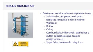 RISCOS ADICIONAIS
• Devem ser considerados os seguintes riscos:
- Substâncias perigosas quaisquer;
- Radiação ionizante e não-ionizante;
- Vibração;
- Ruído;
- Calor;
- Combustíveis, inflamáveis, explosivos e
outras substâncias que reajam
perigosamente;
- Superfícies quentes de máquinas.
 