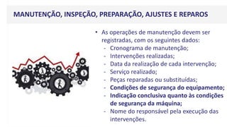 MANUTENÇÃO, INSPEÇÃO, PREPARAÇÃO, AJUSTES E REPAROS
• As operações de manutenção devem ser
registradas, com os seguintes dados:
- Cronograma de manutenção;
- Intervenções realizadas;
- Data da realização de cada intervenção;
- Serviço realizado;
- Peças reparadas ou substituídas;
- Condições de segurança do equipamento;
- Indicação conclusiva quanto às condições
de segurança da máquina;
- Nome do responsável pela execução das
intervenções.
 