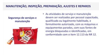 MANUTENÇÃO, INSPEÇÃO, PREPARAÇÃO, AJUSTES E REPAROS
• As atividades de serviço e manutenção
devem ser realizados por pessoal capacitado,
qualificado ou legalmente habilitado, e
formalmente autorizado, com as máquinas e
equipamentos parados, com suas fontes de
energia bloqueadas e identificadas, em
conformidade com o item 12.113 da NR 12.
Segurança de serviços e
manutenção
 