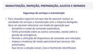 MANUTENÇÃO, INSPEÇÃO, PREPARAÇÃO, AJUSTES E REPAROS
• Para situações especiais em que não for possível realizar as
atividades de serviços e manutenção com a máquina desligada,
deve ser possível selecionar um modo de operação que:
- Desabilite o modo de comando automático;
- Tenha prioridade sobre os outros comandos, exceto sobre a
parada de emergência;
- Permita a utilização de dispositivos de comando sem retenção;
- Impeça a mudança de modo operacional por pessoas não
autorizadas;
- Que torne a seleção visível, clara e facilmente identificável.
Segurança de serviços e manutenção
 