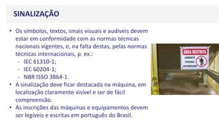 SINALIZAÇÃO
• Os símbolos, textos, sinais visuais e audíveis devem
estar em conformidade com as normas técnicas
nacionais vigentes, e, na falta destas, pelas normas
técnicas internacionais, p. ex.:
- IEC 61310-1;
- IEC 60204-1;
- NBR ISSO 3864-1.
• A sinalização deve ficar destacada na máquina, em
localização claramente visível e ser de fácil
compreensão.
• As inscrições das máquinas e equipamentos devem
ser legíveis e escritas em português do Brasil.
 