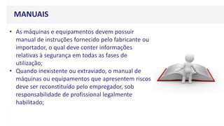 MANUAIS
• As máquinas e equipamentos devem possuir
manual de instruções fornecido pelo fabricante ou
importador, o qual deve conter informações
relativas à segurança em todas as fases de
utilização;
• Quando inexistente ou extraviado, o manual de
máquinas ou equipamentos que apresentem riscos
deve ser reconstituído pelo empregador, sob
responsabilidade de profissional legalmente
habilitado;
 