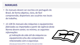 MANUAIS
• Os manuais devem ser escritos em português do
Brasil, de forma objetiva, clara, de fácil
compreensão, disponíveis aos usuários nos locais
de trabalho;
• 12.128 Os manuais das máquinas e equipamentos
fabricados ou importados a partir da vigência desta
Norma devem conter, no mínimo, as seguintes
informações:
p) indicação da vida útil da máquina ou
equipamento e/ou dos componentes
relacionados com a segurança.
(Alterada pela Portaria MTPS n.º 509, de 29 de abril de 2016)
 