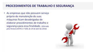 PROCEDIMENTOS DE TRABALHO E SEGURANÇA
• As empresas que não possuem serviço
próprio de manutenção de suas
máquinas ficam desobrigadas de
elaborar procedimentos de trabalho e
segurança para essa finalidade. (Alterado
pela Portaria MTPS n.º 509, de 29 de abril de 2016)
 
