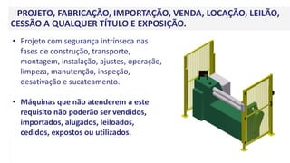 PROJETO, FABRICAÇÃO, IMPORTAÇÃO, VENDA, LOCAÇÃO, LEILÃO,
CESSÃO A QUALQUER TÍTULO E EXPOSIÇÃO.
• Projeto com segurança intrínseca nas
fases de construção, transporte,
montagem, instalação, ajustes, operação,
limpeza, manutenção, inspeção,
desativação e sucateamento.
• Máquinas que não atenderem a este
requisito não poderão ser vendidos,
importados, alugados, leiloados,
cedidos, expostos ou utilizados.
 