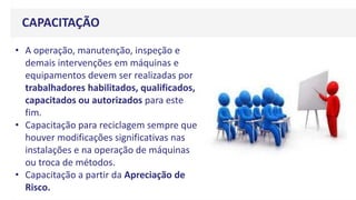 CAPACITAÇÃO
• A operação, manutenção, inspeção e
demais intervenções em máquinas e
equipamentos devem ser realizadas por
trabalhadores habilitados, qualificados,
capacitados ou autorizados para este
fim.
• Capacitação para reciclagem sempre que
houver modificações significativas nas
instalações e na operação de máquinas
ou troca de métodos.
• Capacitação a partir da Apreciação de
Risco.
 
