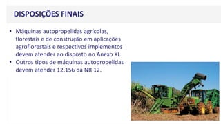 DISPOSIÇÕES FINAIS
• Máquinas autopropelidas agrícolas,
florestais e de construção em aplicações
agroflorestais e respectivos implementos
devem atender ao disposto no Anexo XI.
• Outros tipos de máquinas autopropelidas
devem atender 12.156 da NR 12.
 