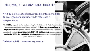 A NR-12 define as técnicas, procedimentos e medidas
de proteção para operadores de máquinas e
equipamentos.
“Em 2013, segundo dados das Comunicações de Acidentes de Trabalho ao Instituto
Nacional de Seguridade Social (INSS), apenas 11 tipos de máquinas e
equipamentos (serras, prensas, tornos, fresadoras, laminadoras, calandras,
máquina de embalar) provocaram 55.118 acidentes, o que representa
mais de 10% do total de acidentes típicos (546.014) comunicados
pelas empresas no Brasil.”
Objetivo NR-12: promover segurança.
NORMA REGULAMENTADORA 12
 
