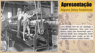 Apresentação
Alguns fatos históricos
Lewis Wickes Hine foi um sociólogo e
fotógrafo americano. Hine usou sua
câmera como uma ferramenta para a
reforma social. Suas fotografias foram
fundamentais para mudar as leis de
trabalho infantil nos Estados Unidos.
 