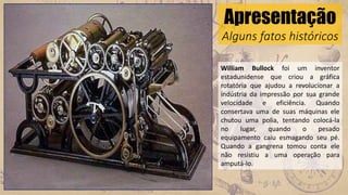Apresentação
Alguns fatos históricos
William Bullock foi um inventor
estadunidense que criou a gráfica
rotatória que ajudou a revolucionar a
indústria da impressão por sua grande
velocidade e eficiência. Quando
consertava uma de suas máquinas ele
chutou uma polia, tentando colocá-la
no lugar, quando o pesado
equipamento caiu esmagando seu pé.
Quando a gangrena tomou conta ele
não resistiu a uma operação para
amputá-lo.
 