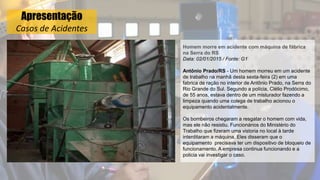 Apresentação
Casos de Acidentes
Homem morre em acidente com máquina de fábrica
na Serra do RS
Data: 02/01/2015 / Fonte: G1
Antônio Prado/RS - Um homem morreu em um acidente
de trabalho na manhã desta sexta-feira (2) em uma
fabrica de ração no interior de Antônio Prado, na Serra do
Rio Grande do Sul. Segundo a polícia, Clélio Prodócimo,
de 55 anos, estava dentro de um misturador fazendo a
limpeza quando uma colega de trabalho acionou o
equipamento acidentalmente.
Os bombeiros chegaram a resgatar o homem com vida,
mas ele não resistiu. Funcionários do Ministério do
Trabalho que fizeram uma vistoria no local à tarde
interditaram a máquina. Eles disseram que o
equipamento precisava ter um dispositivo de bloqueio de
funcionamento. A empresa continua funcionando e a
policia vai investigar o caso.
 