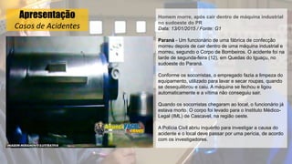 Apresentação
Casos de Acidentes
Homem morre, após cair dentro de máquina industrial
no sudoeste do PR
Data: 13/01/2015 / Fonte: G1
Paraná - Um funcionário de uma fábrica de confecção
morreu depois de cair dentro de uma máquina industrial e
morreu, segundo o Corpo de Bombeiros. O acidente foi na
tarde de segunda-feira (12), em Quedas do Iguaçu, no
sudoeste do Paraná.
Conforme os socorristas, o empregado fazia a limpeza do
equipamento, utilizado para lavar e secar roupas, quando
se desequilibrou e caiu. A máquina se fechou e ligou
automaticamente e a vítima não conseguiu sair.
Quando os socorristas chegaram ao local, o funcionário já
estava morto. O corpo foi levado para o Instituto Médico-
Legal (IML) de Cascavel, na região oeste.
A Polícia Civil abriu inquérito para investigar a causa do
acidente e o local deve passar por uma perícia, de acordo
com os investigadores.
 