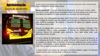 Apresentação
Casos de Acidentes
Jovem morre esmagado por máquina de triturar enquanto fazia manutenção
Data: 17/09/2014 / Fonte: Olhar Direto
Rondonópolis/MT - O jovem Tulio Nunes Madureira, de 26 anos, morreu, nesta
terça-feira à noite, depois de ser esmagado dentro de uma máquina de triturar, em
uma fábrica de adubos no setor industrial, no município de Rondonópolis.
De acordo com informações apuradas pela Polícia Civil, o operário teria informado
a um colega de trabalho que iria realizar a manutenção da máquina e por isso era
para mantê-la desligada. No entanto, o triturador foi ligado por alguém quando
Túlio estava dentro dele.
Quando os colegas dele ouviram os gritos, correram para desligar o triturador. Mas
o trabalhador teve o corpo esmagado. O Serviço de Atendimento Móvel de
Urgência (Samu) foi acionado para socorrê-lo, mas nada pôde fazer, pois
Madureira morreu na hora.
A Perícia Oficial de Identificação Técnica (Politec) esteve no local analisando as
circunstâncias da morte. O laudo vai ajudar a Polícia Civil a apurar se foi acidente
de trabalho ou alguém ligou o triturador de propósito, sabendo que o jovem estava
lá dentro. Informações a serem apuradas dão conta de que havia uma desavença
entre Túlio e outro funcionário da fábrica.
O corpo passou por exame de necropsia no Instituto Médico Legal e foi liberado
posteriormente para a família fazer o velório e o enterro.
 