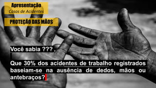 PROTEÇÃO DAS MÃOS
Você sabia ???
Que 30% dos acidentes de trabalho registrados
baseiam-se na ausência de dedos, mãos ou
antebraços?
Apresentação
Casos de Acidentes
 