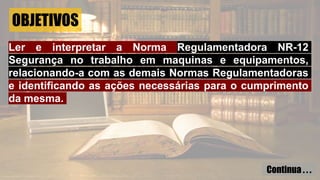 OBJETIVOS
Ler e interpretar a Norma Regulamentadora NR-12
Segurança no trabalho em maquinas e equipamentos,
relacionando-a com as demais Normas Regulamentadoras
e identificando as ações necessárias para o cumprimento
da mesma.
Continua . . .
 