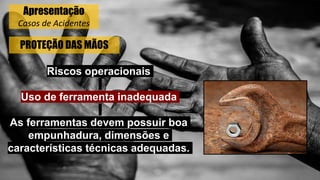 PROTEÇÃO DAS MÃOS
Riscos operacionais
Uso de ferramenta inadequada
As ferramentas devem possuir boa
empunhadura, dimensões e
características técnicas adequadas.
Apresentação
Casos de Acidentes
 