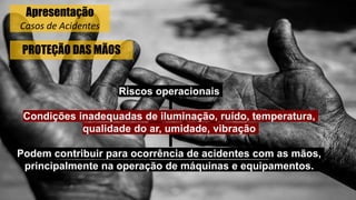 PROTEÇÃO DAS MÃOS
Riscos operacionais
Condições inadequadas de iluminação, ruído, temperatura,
qualidade do ar, umidade, vibração
Podem contribuir para ocorrência de acidentes com as mãos,
principalmente na operação de máquinas e equipamentos.
Apresentação
Casos de Acidentes
 