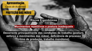 PROTEÇÃO DAS MÃOS
Riscos Ergonômicos
Movimentos repetitivos e postura inadequada
Decorrente principalmente das condições de trabalho (postura,
esforço e movimentos das mãos), deficiência de processo
(ritmo de produção, trabalho monótono).
Apresentação
Casos de Acidentes
 
