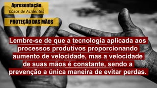 PROTEÇÃO DAS MÃOS
Lembre-se de que a tecnologia aplicada aos
processos produtivos proporcionando
aumento de velocidade, mas a velocidade
de suas mãos é constante, sendo a
prevenção a única maneira de evitar perdas.
Apresentação
Casos de Acidentes
 