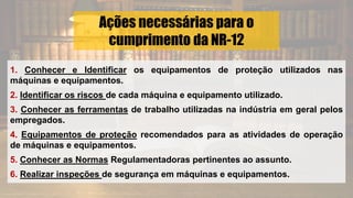 Ações necessárias para o
cumprimento da NR-12
1. Conhecer e Identificar os equipamentos de proteção utilizados nas
máquinas e equipamentos.
2. Identificar os riscos de cada máquina e equipamento utilizado.
3. Conhecer as ferramentas de trabalho utilizadas na indústria em geral pelos
empregados.
4. Equipamentos de proteção recomendados para as atividades de operação
de máquinas e equipamentos.
5. Conhecer as Normas Regulamentadoras pertinentes ao assunto.
6. Realizar inspeções de segurança em máquinas e equipamentos.
 